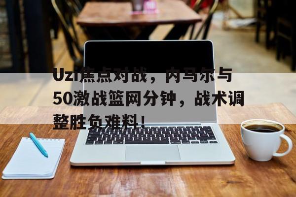 Uzi焦点对战，内马尔与50激战篮网分钟，战术调整胜负难料！-AYXSPORT